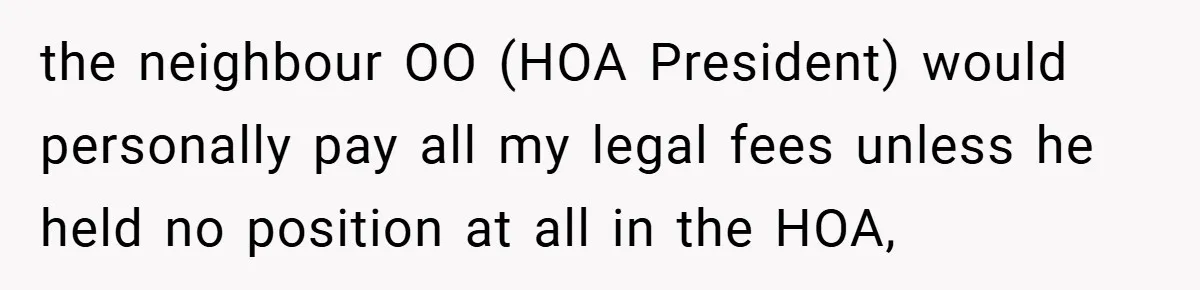 the neighbour OO (HOA President) would personally pay all my legal fees unless he held no position at all in the HOA,