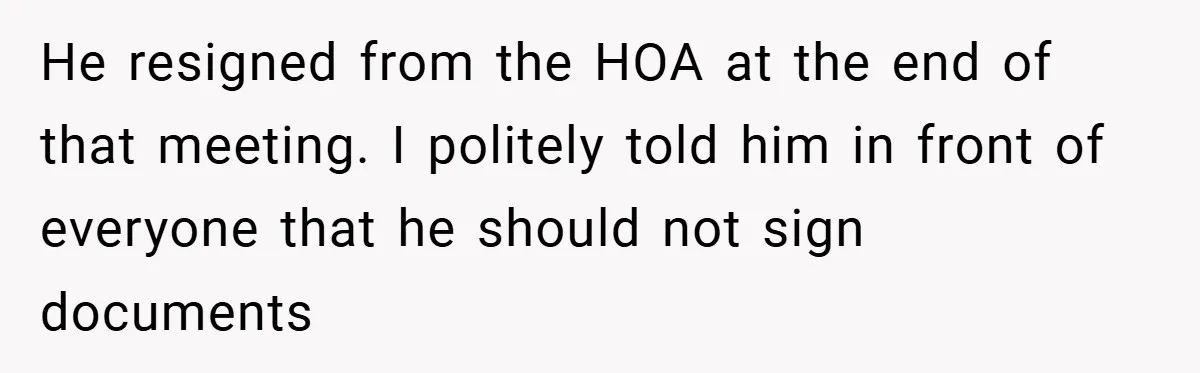 He resigned from the HOA at the end of that meeting. I politely told him in front of everyone that he should not sign documents