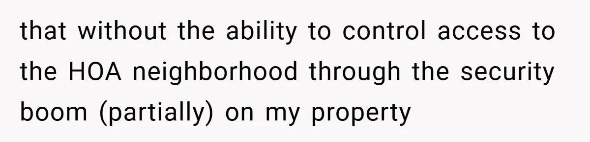 that without the ability to control access to the HOA neighborhood through the security boom (partially) on my property