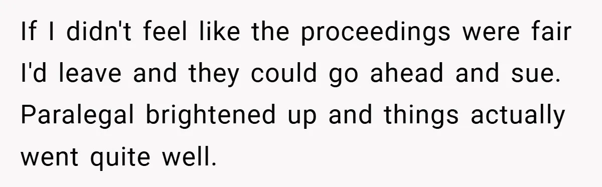 If I didn't feel like the proceedings were fair I'd leave and they could go ahead and sue. Paralegal brightened up and things actually went quite well.