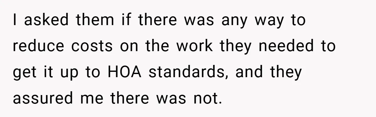 I asked them if there was any way to reduce costs on the work they needed to get it up to HOA standards, and they assured me there was not.