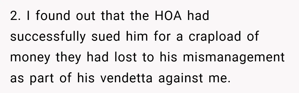 2. I found out that the HOA had successfully sued him for a crapload of money they had lost to his mismanagement as part of his vendetta against me.