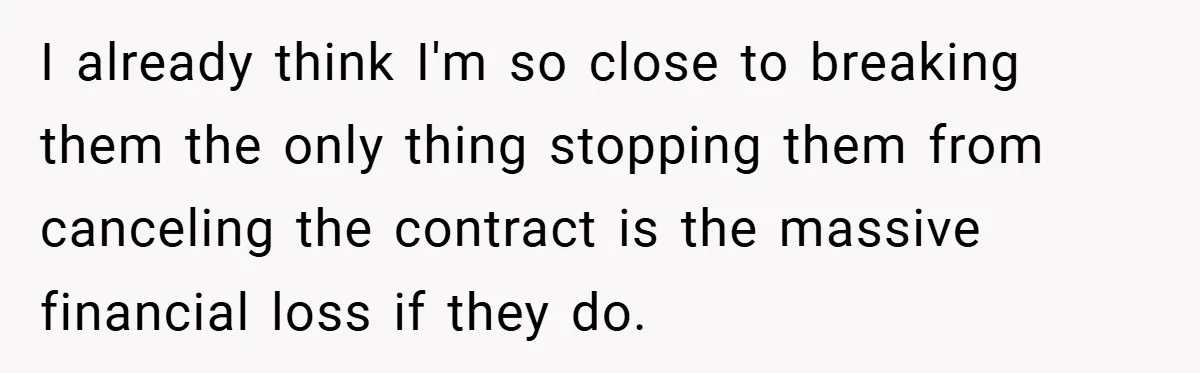 I already think I'm so close to breaking them the only thing stopping them from canceling the contract is the massive financial loss if they do.