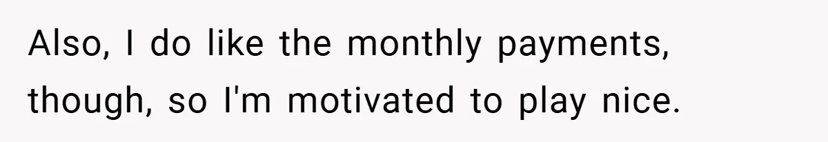Also, I do like the monthly payments, though, so I'm motivated to play nice.