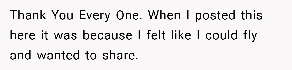 Thank You Every One. When I posted this here it was because I felt like I could fly and wanted to share.