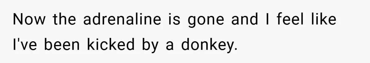 Now the adrenaline is gone and I feel like I've been kicked by a donkey.