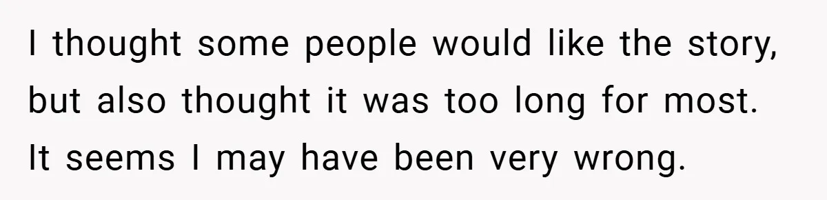 I thought some people would like the story, but also thought it was too long for most. It seems I may have been very wrong.