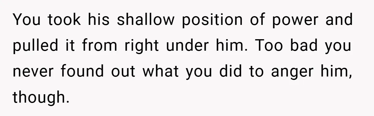 You took his shallow position of power and pulled it from right under him. Too bad you never found out what you did to anger him, though.
