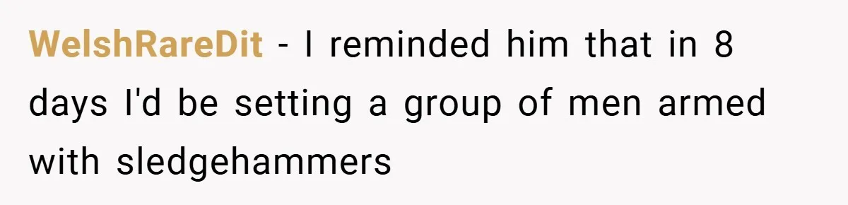 WelshRareDit − I reminded him that in 8 days I'd be setting a group of men armed with sledgehammers