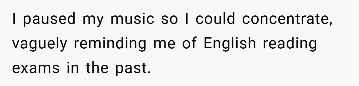 I paused my music so I could concentrate, vaguely reminding me of English reading exams in the past.