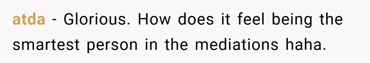 atda − Glorious. How does it feel being the smartest person in the mediations haha.