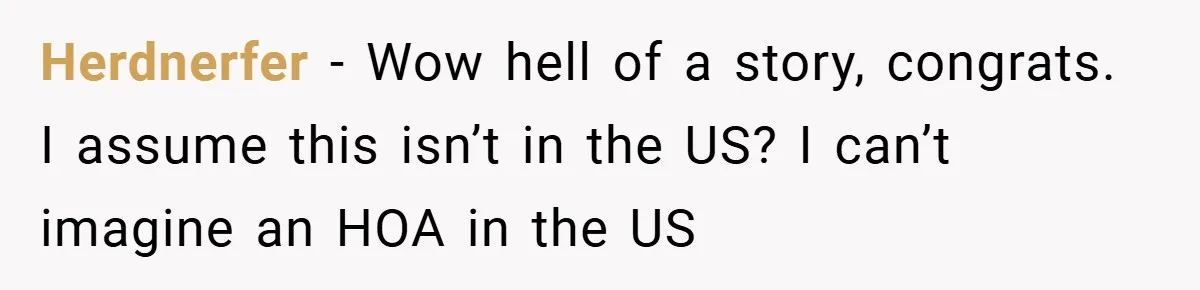 Herdnerfer − Wow hell of a story, congrats. I assume this isn’t in the US? I can’t imagine an HOA in the US