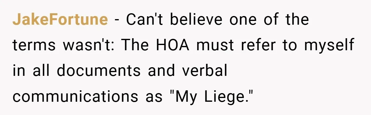 JakeFortune − Can't believe one of the terms wasn't: The HOA must refer to myself in all documents and verbal communications as "My Liege."