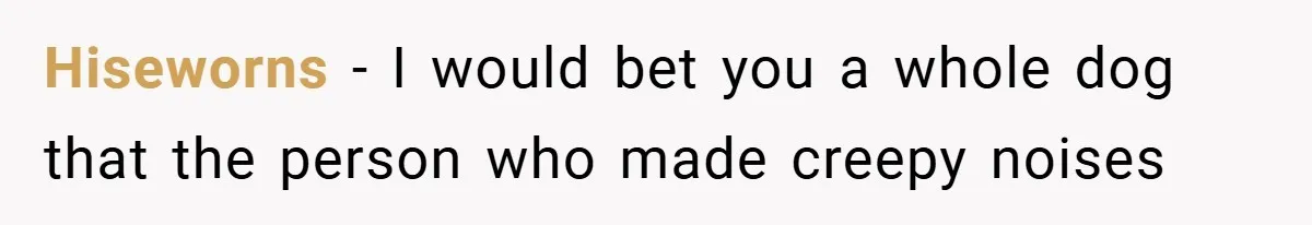 Hiseworns − I would bet you a whole dog that the person who made creepy noises