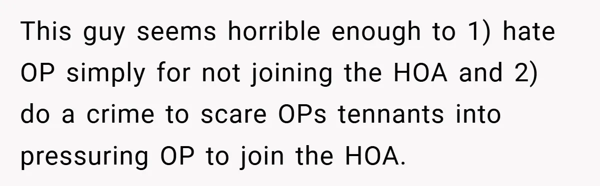 This guy seems horrible enough to 1) hate OP simply for not joining the HOA and 2) do a crime to scare OPs tennants into pressuring OP to join the...