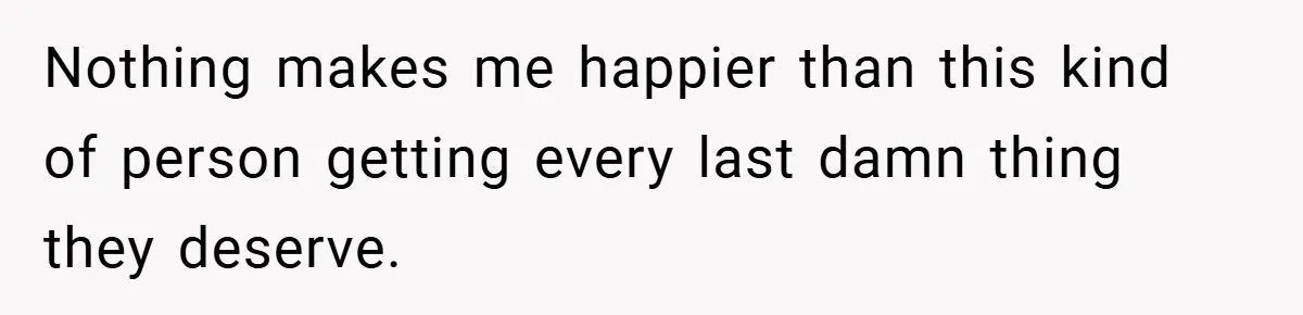 Nothing makes me happier than this kind of person getting every last damn thing they deserve.