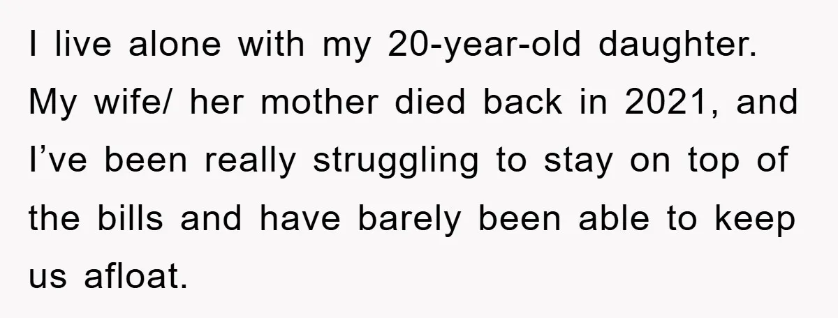 I live alone with my 20-year-old daughter. My wife/ her mother died back in 2021, and I’ve been really struggling to stay on top of the bills and have barely...