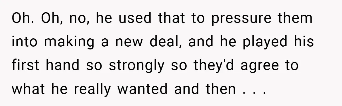 Oh. Oh, no, he used that to pressure them into making a new deal, and he played his first hand so strongly so they'd agree to what he really wanted...