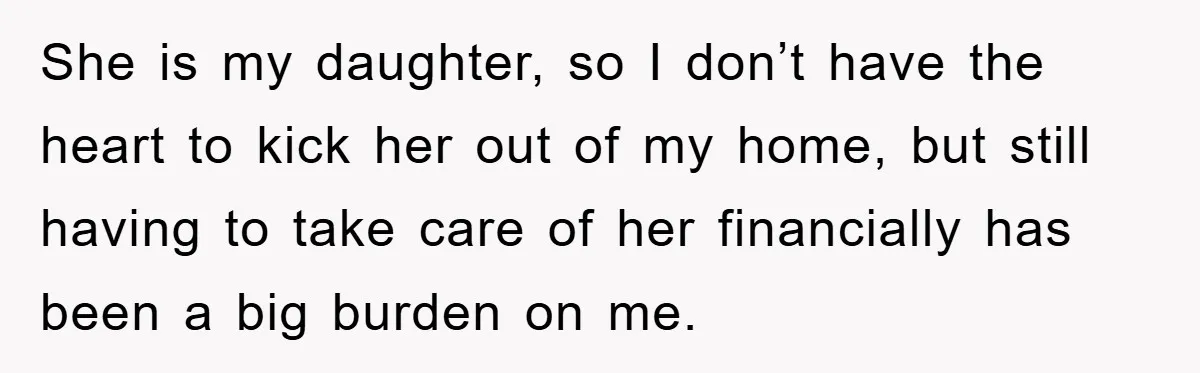 She is my daughter, so I don’t have the heart to kick her out of my home, but still having to take care of her financially has been a big...
