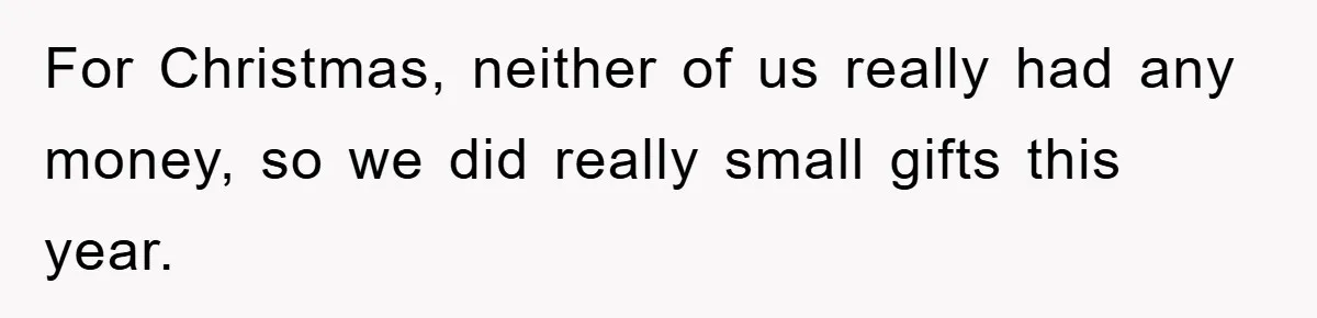 For Christmas, neither of us really had any money, so we did really small gifts this year.