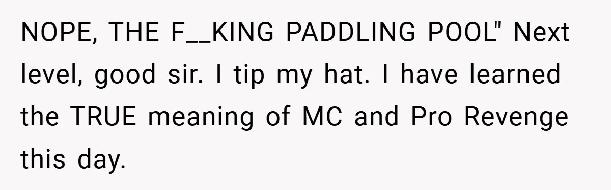 NOPE, THE F__KING PADDLING POOL" Next level, good sir. I tip my hat. I have learned the TRUE meaning of MC and Pro Revenge this day.