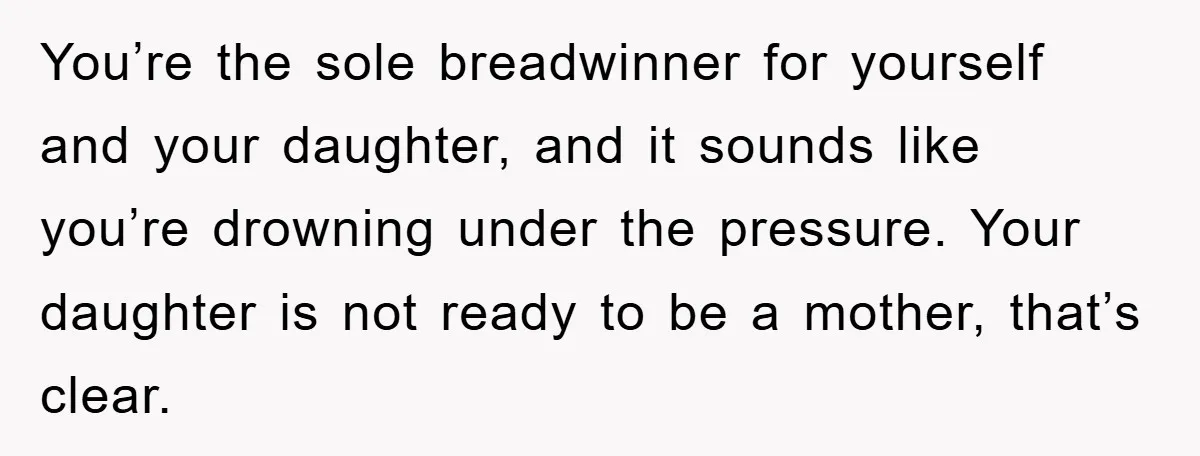 You’re the sole breadwinner for yourself and your daughter, and it sounds like you’re drowning under the pressure. Your daughter is not ready to be a mother, that’s clear.