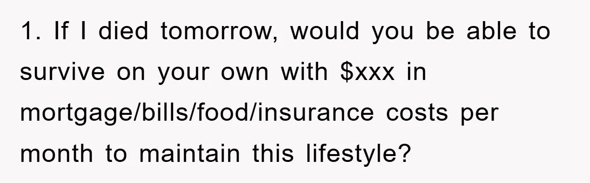 1. If I died tomorrow, would you be able to survive on your own with $xxx in mortgage/bills/food/insurance costs per month to maintain this lifestyle?