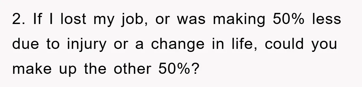 2. If I lost my job, or was making 50% less due to injury or a change in life, could you make up the other 50%?