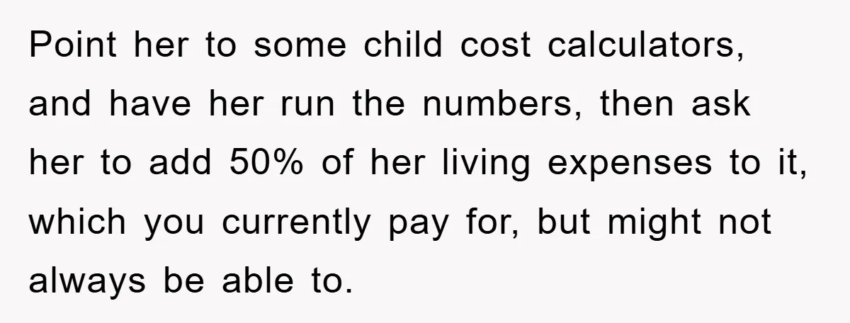 Point her to some child cost calculators, and have her run the numbers, then ask her to add 50% of her living expenses to it, which you currently pay for,...