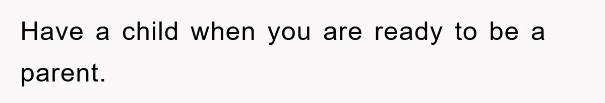 Have a child when you are ready to be a parent.