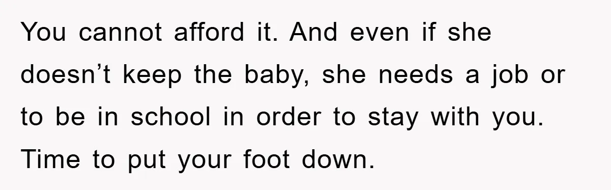 You cannot afford it. And even if she doesn’t keep the baby, she needs a job or to be in school in order to stay with you. Time to put...