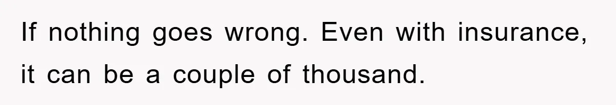 If nothing goes wrong. Even with insurance, it can be a couple of thousand.