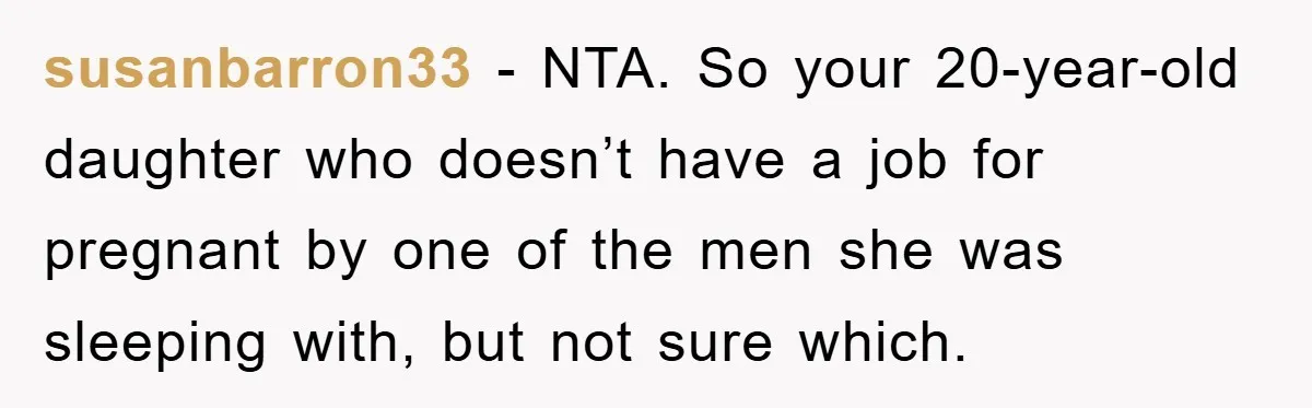 susanbarron33 − NTA. So your 20-year-old daughter who doesn’t have a job for pregnant by one of the men she was sleeping with, but not sure which.