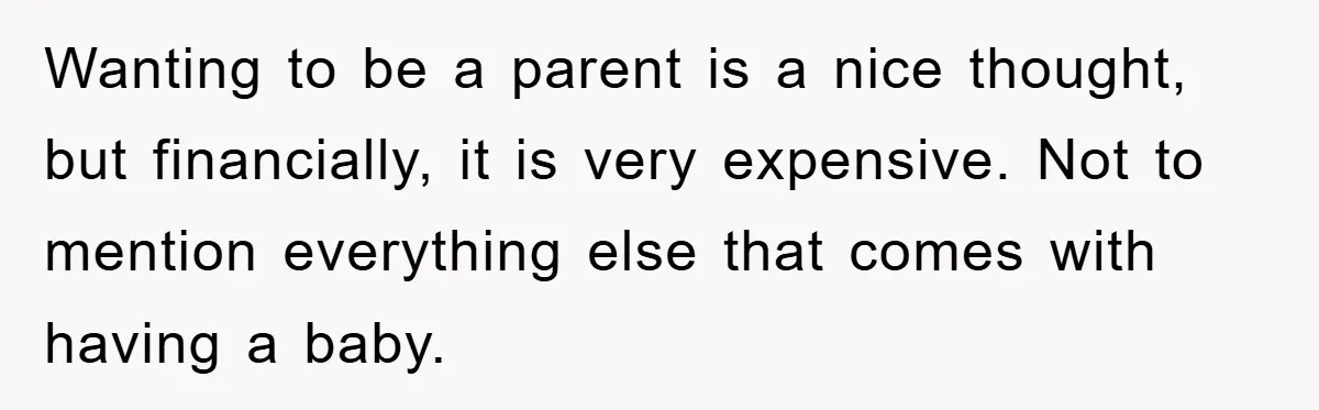 Wanting to be a parent is a nice thought, but financially, it is very expensive. Not to mention everything else that comes with having a baby.