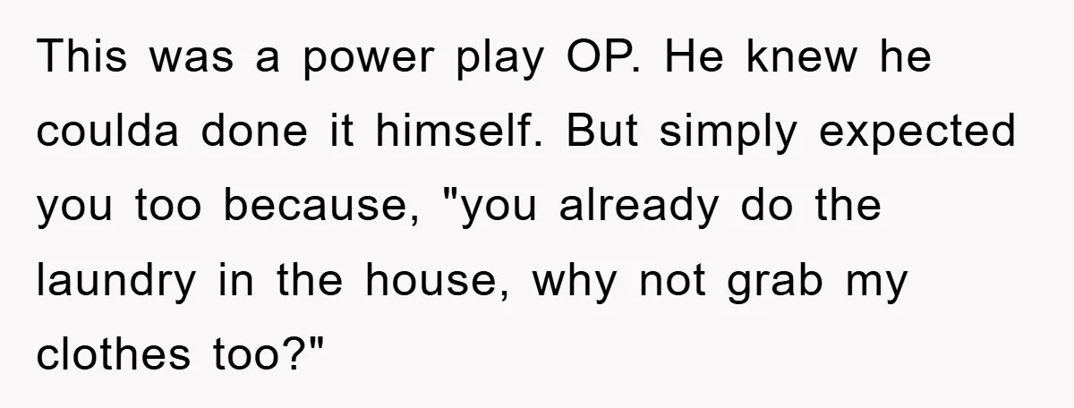 Man's Career Chance At Risk Due To Stressed-Out Girlfriend Purposely Skips Promised Laundry This was a power play OP. He knew he coulda done it himself. But simply expected you too because, "you already do the laundry in the house, why not grab...