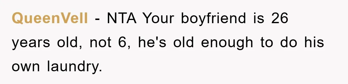 Man's Career Chance At Risk Due To Stressed-Out Girlfriend Purposely Skips Promised Laundry QueenVell − NTA Your boyfriend is 26 years old, not 6, he's old enough to do his own laundry.