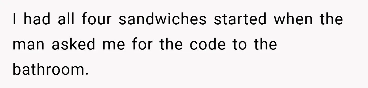 I had all four sandwiches started when the man asked me for the code to the bathroom.