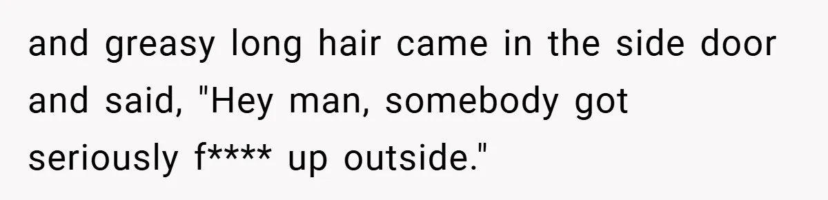and greasy long hair came in the side door and said, "Hey man, somebody got seriously f**** up outside."
