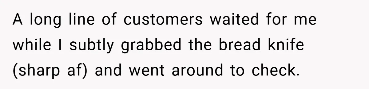 A long line of customers waited for me while I subtly grabbed the bread knife (sharp af) and went around to check.