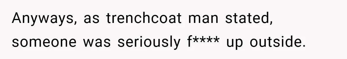 Anyways, as trenchcoat man stated, someone was seriously f**** up outside.