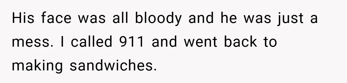 His face was all bloody and he was just a mess. I called 911 and went back to making sandwiches.