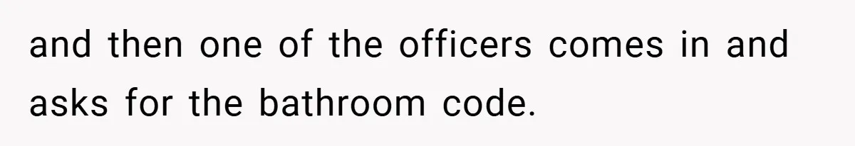 and then one of the officers comes in and asks for the bathroom code.