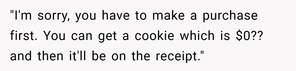 "I'm sorry, you have to make a purchase first. You can get a cookie which is $0?? and then it'll be on the receipt."