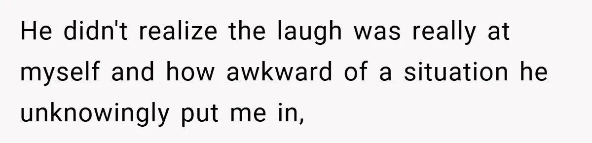 He didn't realize the laugh was really at myself and how awkward of a situation he unknowingly put me in,
