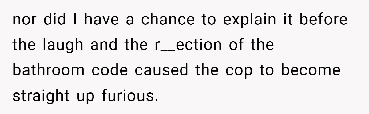 nor did I have a chance to explain it before the laugh and the r__ection of the bathroom code caused the cop to become straight up furious.