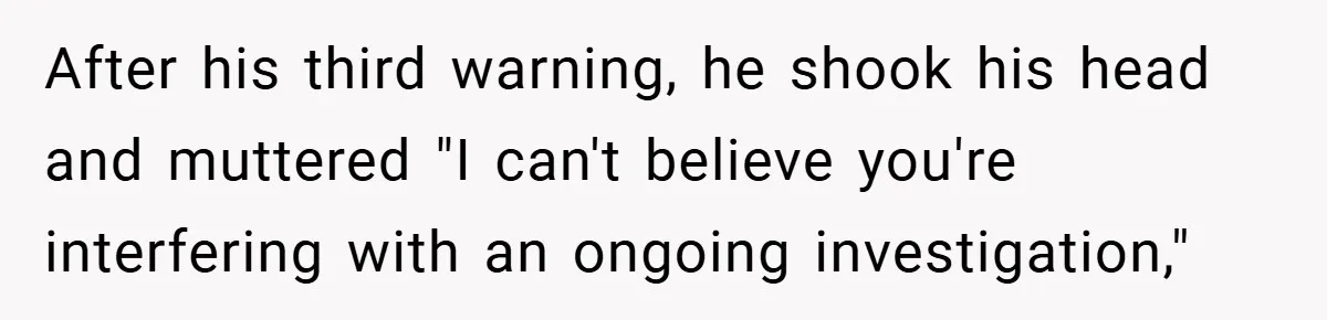 After his third warning, he shook his head and muttered "I can't believe you're interfering with an ongoing investigation,"