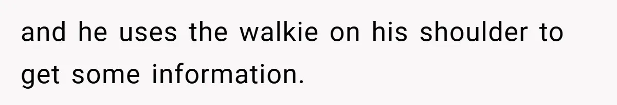 and he uses the walkie on his shoulder to get some information.