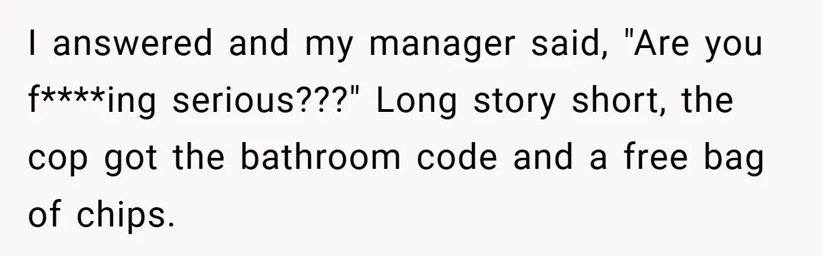 I answered and my manager said, "Are you f****ing serious???" Long story short, the cop got the bathroom code and a free bag of chips.