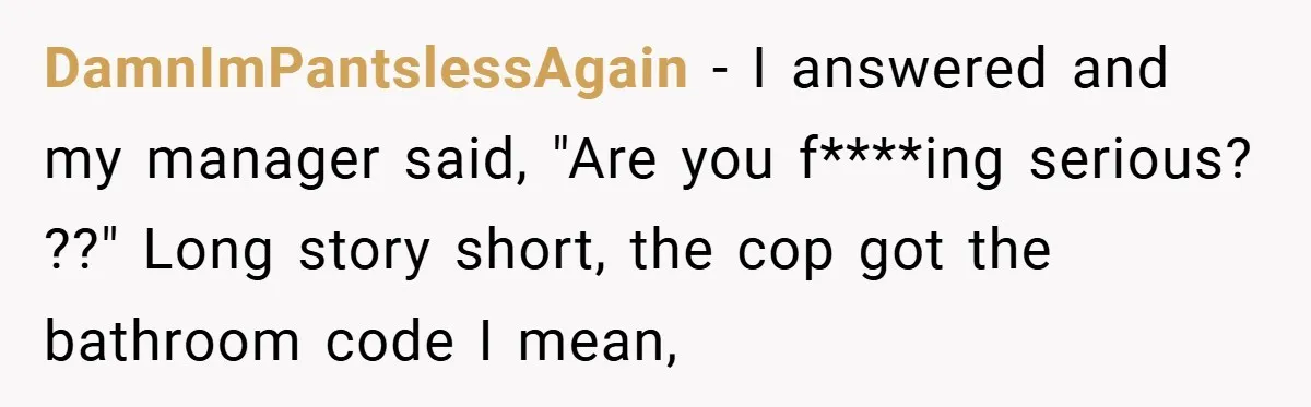 DamnImPantslessAgain − I answered and my manager said, "Are you f****ing serious? ??" Long story short, the cop got the bathroom code I mean,
