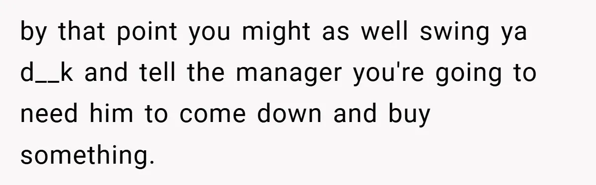 by that point you might as well swing ya d__k and tell the manager you're going to need him to come down and buy something.